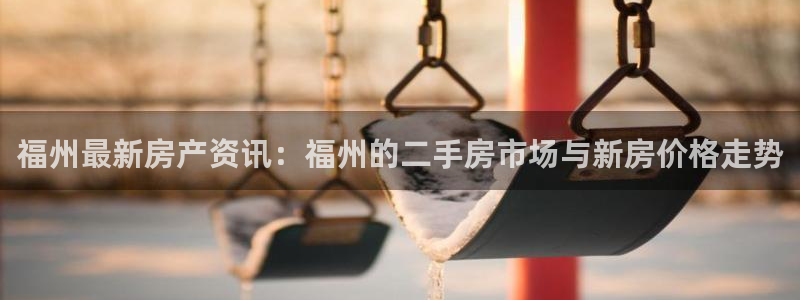 新宝5娱乐网址：福州最新房产资讯：福州的二手房市场与新房价格