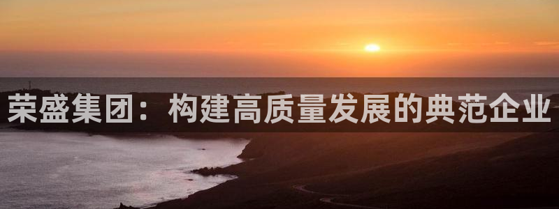 新宝5什么时候上市：荣盛集团：构建高质量发展的典范企业