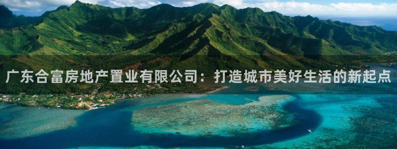 新宝5客户端登录：广东合富房地产置业有限公司：打造城市美好生