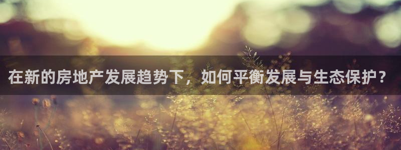 新宝5台卡：在新的房地产发展趋势下，如何平衡发展与生态保护？