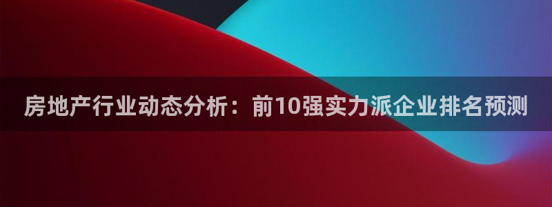 新宝6霸哥5：房地产行业动态分析：前10强实力派企业排名预测
