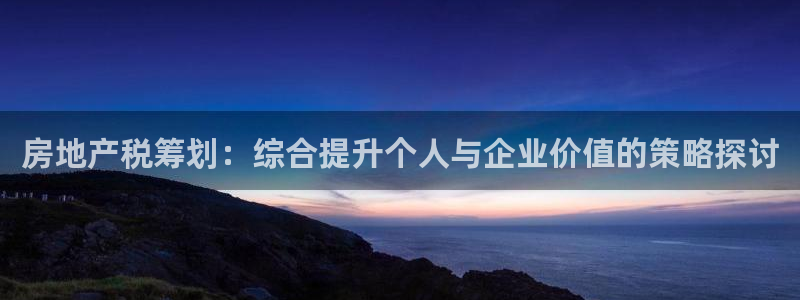 新宝5测速下载：房地产税筹划：综合提升个人与企业价值的策略探